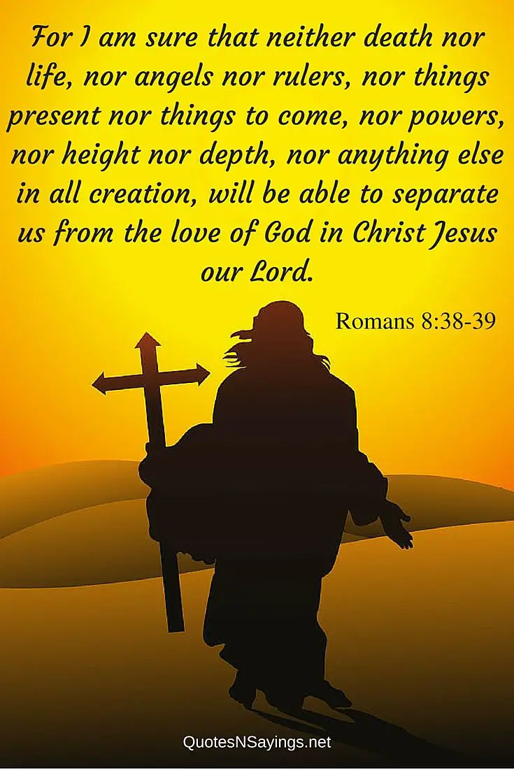 Bible verses about death : For I am sure that neither death nor life, nor angels nor rulers, nor things present nor things to come, nor powers, nor height nor depth, nor anything else in all creation, will be able to separate us from the love of God in Christ Jesus our Lord. - Romans 8:38-39