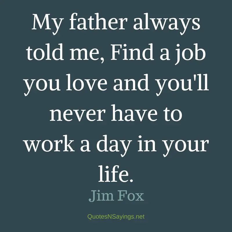 My father always told me, Find a job you love and you'll never have to work a day in your life. - Jim Fox Quote