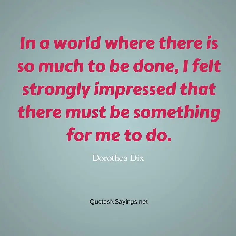 In a world where there is so much to be done, I felt strongly impressed that there must be something for me to do - Dorothea Dix quote