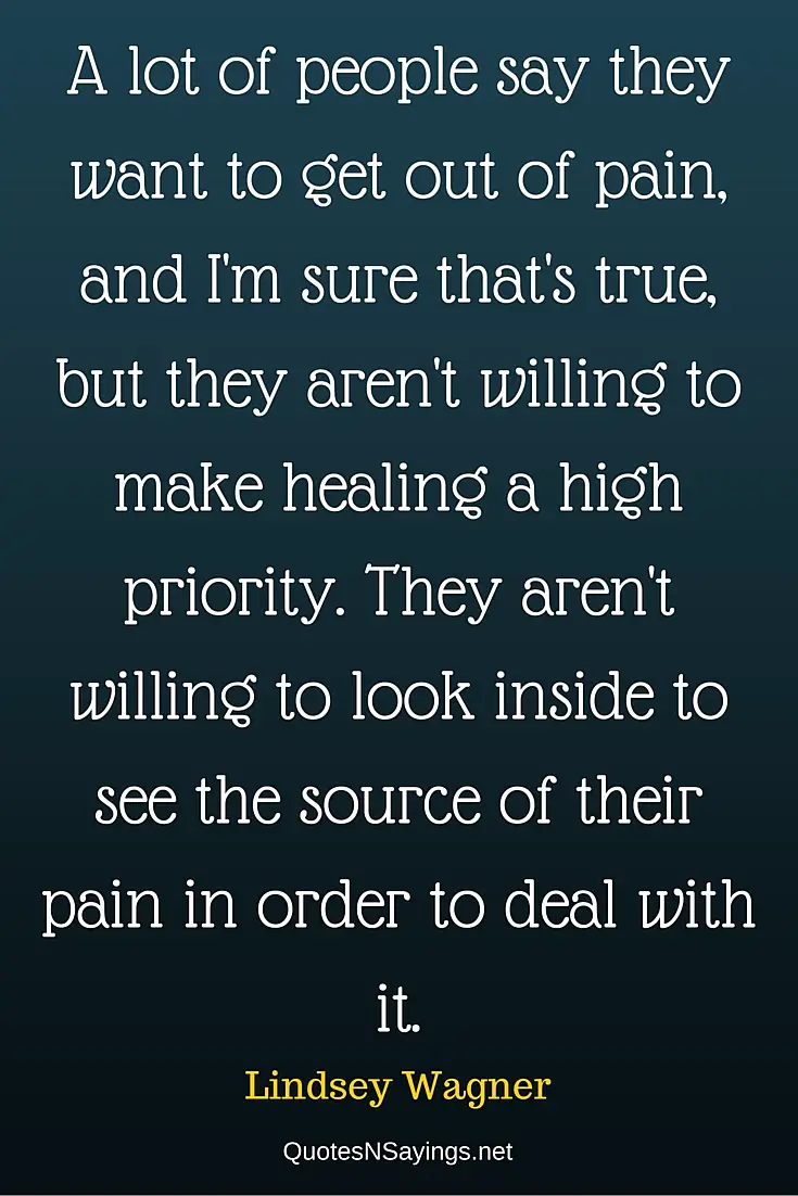 A lot of people say they want to get out of pain, and I'm sure that's true, but they aren't willing to make healing a high priority. They aren't willing to look inside to see the source of their pain in order to deal with it - Lindsey Wagner quote