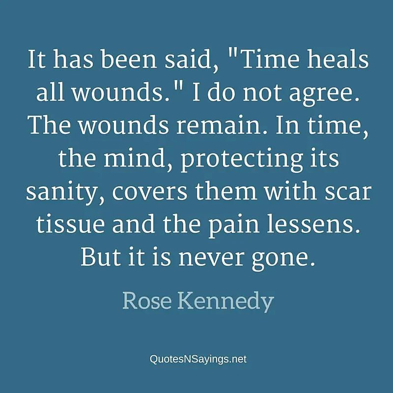 It has been said, "Time heals all wounds." I do not agree. The wounds remain. In time, the mind, protecting its sanity, covers them with scar tissue and the pain lessens. But it is never gone - Rose Kennedy quote