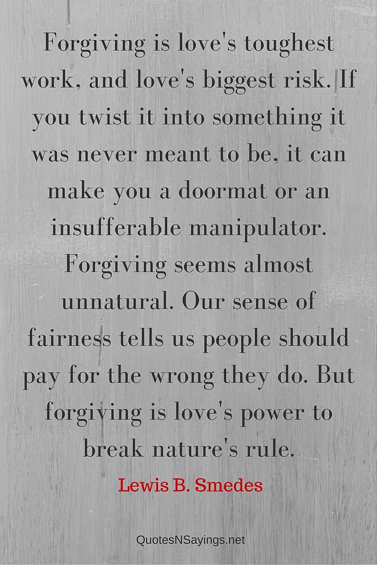 Forgiving is love's toughest work, and love's biggest risk. If you twist it into something it was never meant to be, it can make you a doormat or an insufferable manipulator. Forgiving seems almost unnatural. Our sense of fairness tells us people should pay for the wrong they do. But forgiving is love's power to break nature's rule - Lewis B. Smedes quote