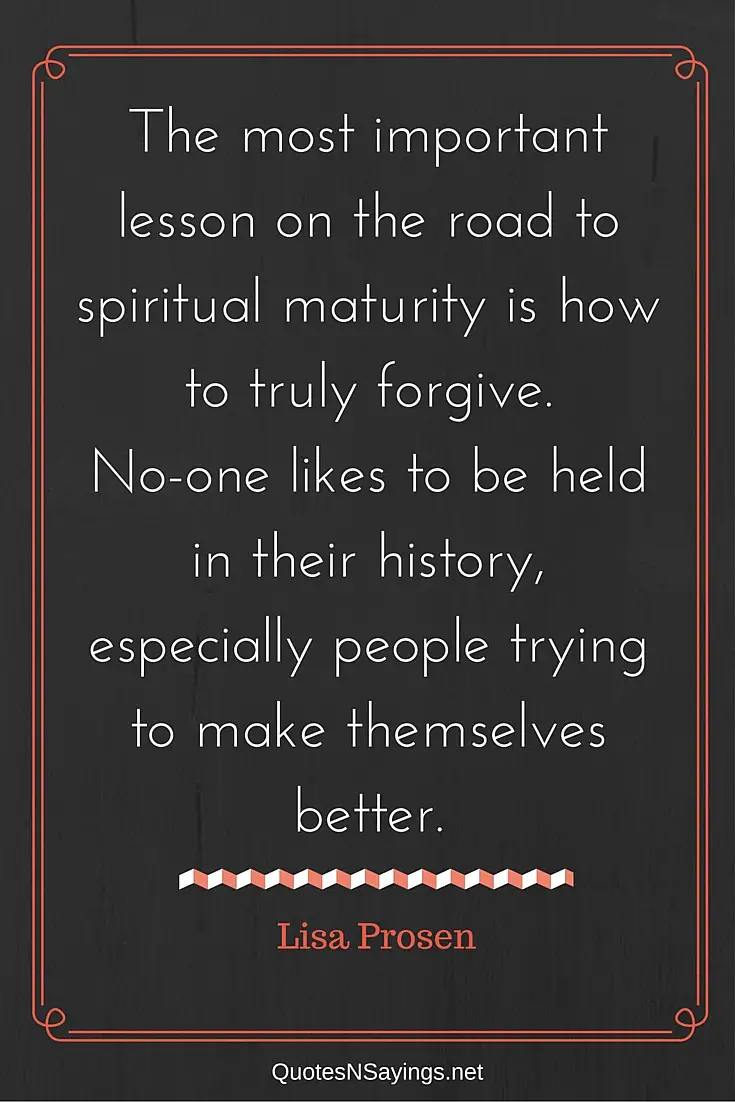 The most important lesson on the road to spiritual maturity is how to truly forgive. No-one likes to be held in their history, especially people trying to make themselves better. - Lisa Prosen quote