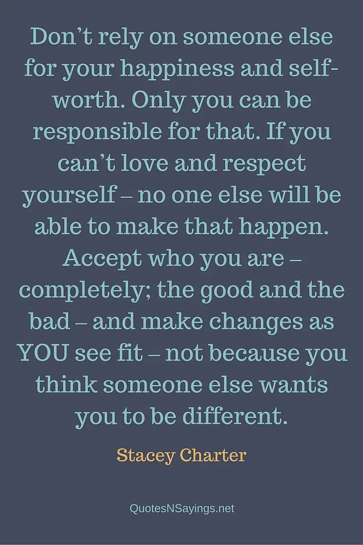 Don't rely on someone else for your happiness and self-worth. Only you can be responsible for that. If you can't love and respect yourself – no one else will be able to make that happen. Accept who you are – completely; the good and the bad – and make changes as YOU see fit – not because you think someone else wants you to be different - Stacey Charter quote about happiness