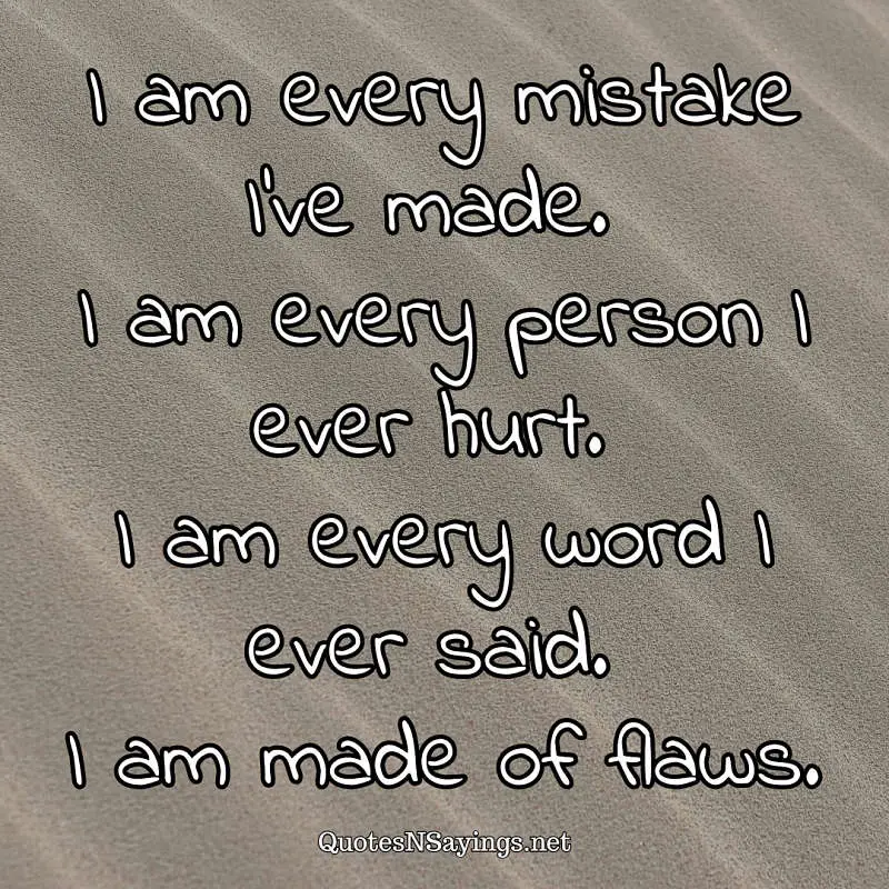 I am every mistake I've made. I am every person I ever hurt. I am every word I ever said. I am made of flaws. - Anonymous quote