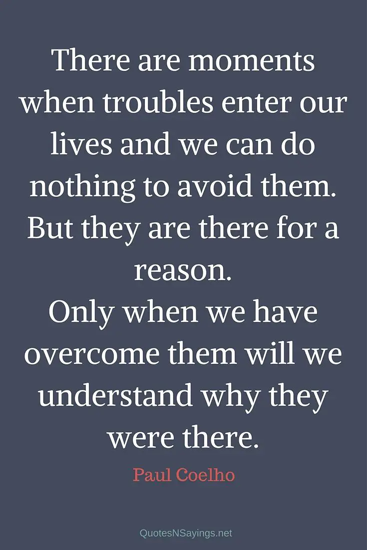 There are moments when troubles enter our lives and we can do nothing to avoid them. But they are there for a reason. Only when we have overcome them will we understand why they were there. - Paul Coelho